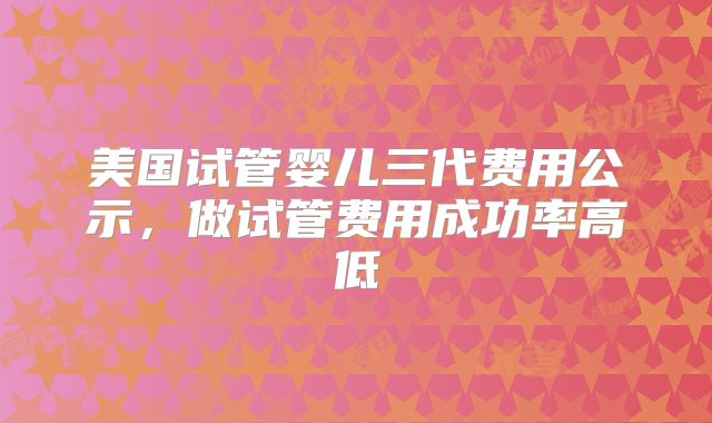 美国试管婴儿三代费用公示,做试管费用成功率高低