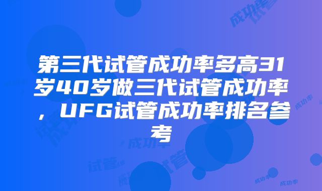 第三代试管成功率多高31岁40岁做三代试管成功率，UFG试管成功率排名参考