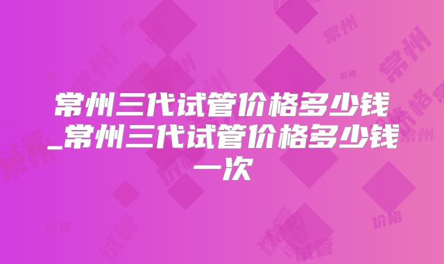 常州三代试管价格多少钱_常州三代试管价格多少钱一次