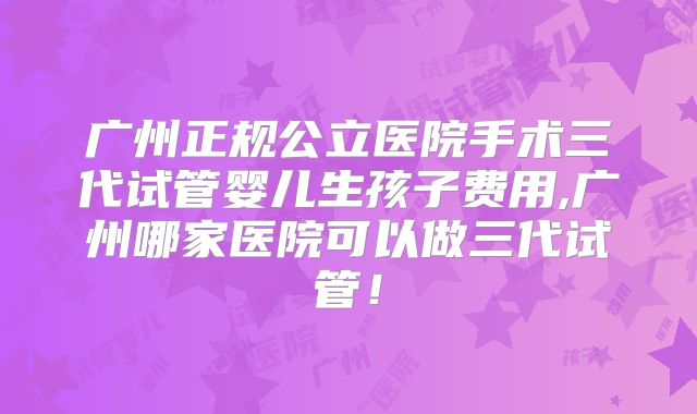 广州正规公立医院手术三代试管婴儿生孩子费用,广州哪家医院可以做三代试管！