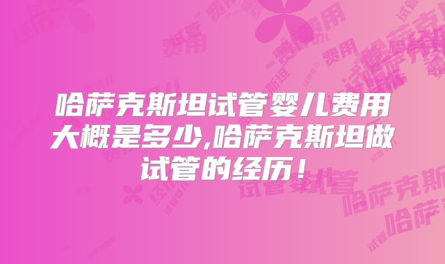 哈萨克斯坦试管婴儿费用大概是多少,哈萨克斯坦做试管的经历！