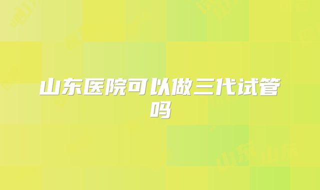 山东医院可以做三代试管吗