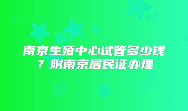 南京生殖中心试管多少钱？附南京居民证办理