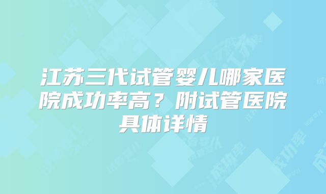 江苏三代试管婴儿哪家医院成功率高？附试管医院具体详情
