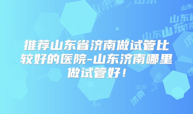 推荐山东省济南做试管比较好的医院-山东济南哪里做试管好！
