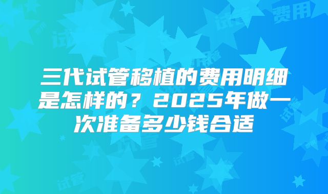三代试管移植的费用明细是怎样的？2025年做一次准备多少钱合适