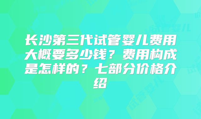 长沙第三代试管婴儿费用大概要多少钱？费用构成是怎样的？七部分价格介绍
