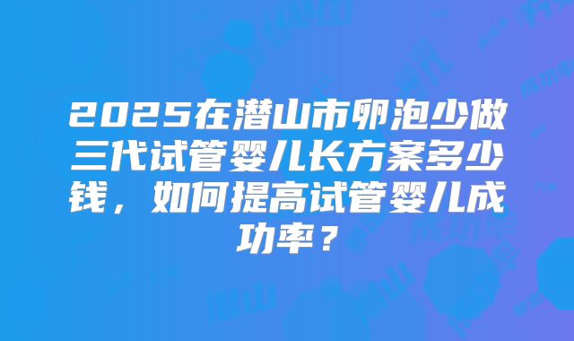2025在潜山市卵泡少做三代试管婴儿长方案多少钱,如何提高试管婴儿成功率?