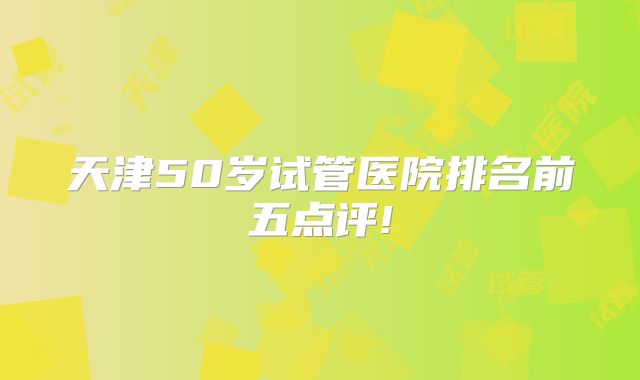 天津50岁试管医院排名前五点评!