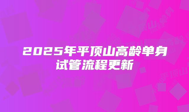 2025年平顶山高龄单身试管流程更新
