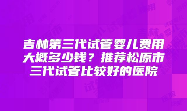 吉林第三代试管婴儿费用大概多少钱？推荐松原市三代试管比较好的医院