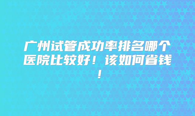 广州试管成功率排名哪个医院比较好！该如何省钱！