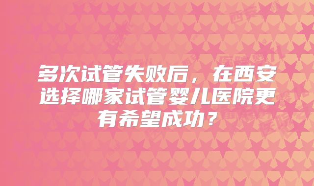 多次试管失败后，在西安选择哪家试管婴儿医院更有希望成功？