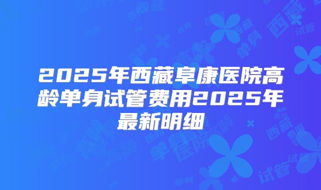 2025年西藏阜康医院高龄单身试管费用2025年最新明细