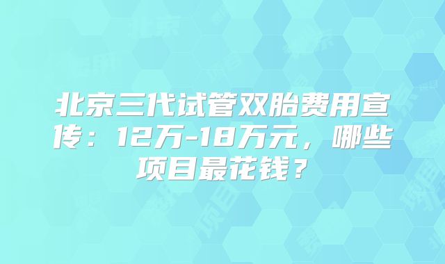 北京三代试管双胎费用宣传：12万-18万元，哪些项目最花钱？