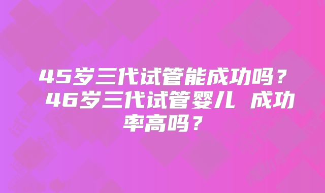 45岁三代试管能成功吗？ 46岁三代试管婴儿 成功率高吗？