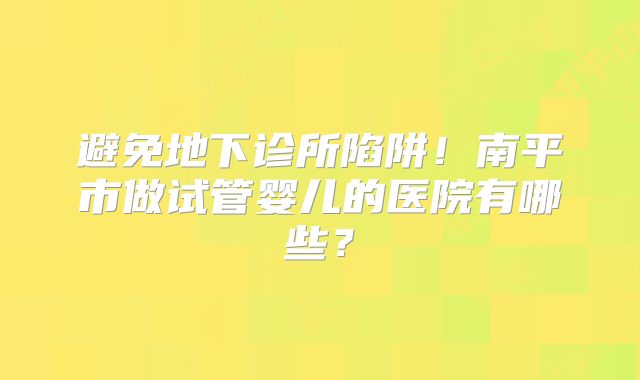 避免地下诊所陷阱！南平市做试管婴儿的医院有哪些？