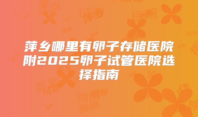 萍乡哪里有卵子存储医院附2025卵子试管医院选择指南