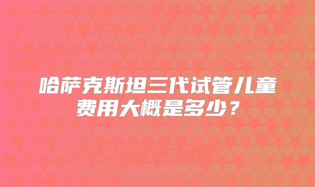 哈萨克斯坦三代试管儿童费用大概是多少？