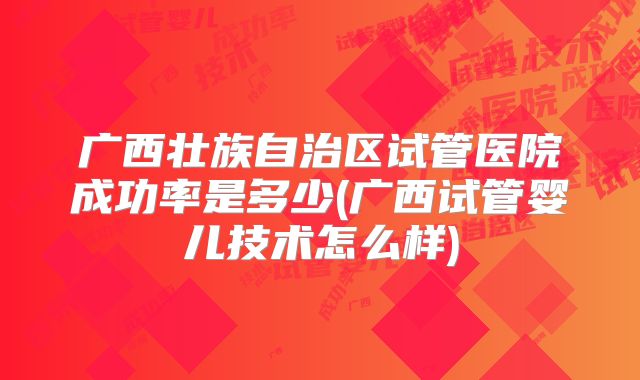 广西壮族自治区试管医院成功率是多少(广西试管婴儿技术怎么样)