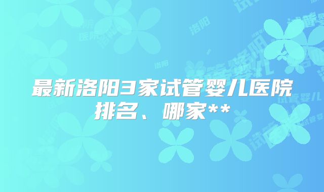 最新洛阳3家试管婴儿医院排名、哪家**