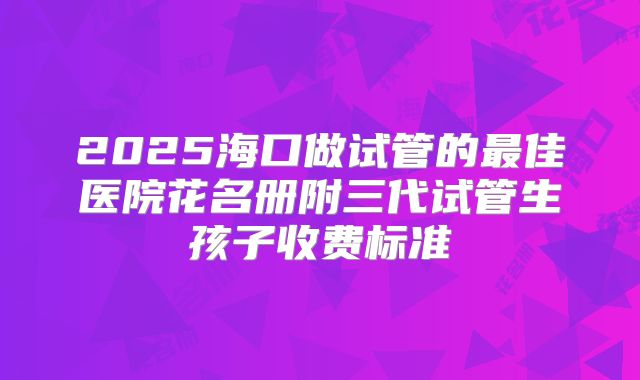 2025海口做试管的最佳医院花名册附三代试管生孩子收费标准