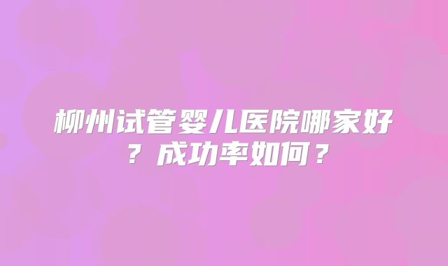 柳州试管婴儿医院哪家好？成功率如何？