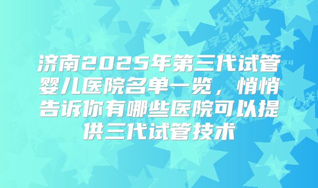 济南2025年第三代试管婴儿医院名单一览，悄悄告诉你有哪些医院可以提供三代试管技术