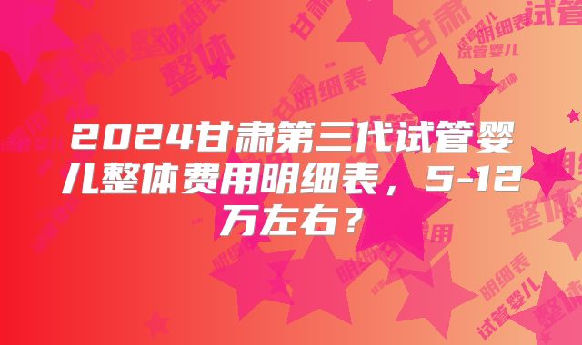 2024甘肃第三代试管婴儿整体费用明细表,5-12万左右?
