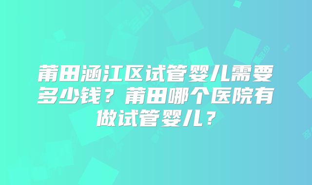 莆田涵江区试管婴儿需要多少钱？莆田哪个医院有做试管婴儿？