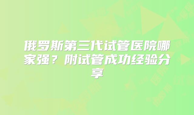 俄罗斯第三代试管医院哪家强？附试管成功经验分享