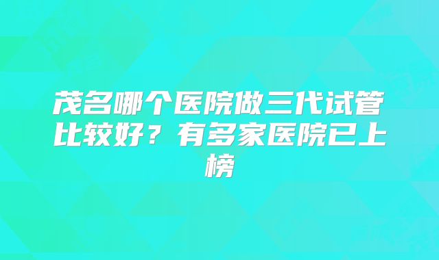 茂名哪个医院做三代试管比较好？有多家医院已上榜