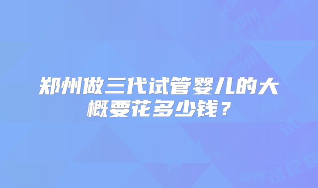 郑州做三代试管婴儿的大概要花多少钱？