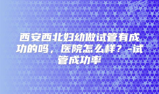 西安西北妇幼做试管有成功的吗，医院怎么样？-试管成功率