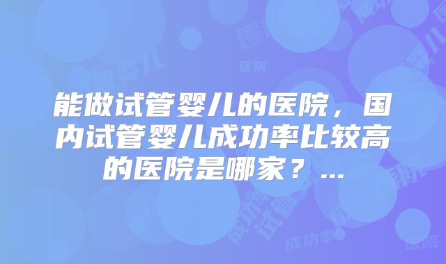 能做试管婴儿的医院，国内试管婴儿成功率比较高的医院是哪家？...