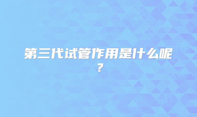 第三代试管作用是什么呢？
