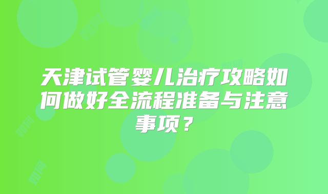 天津试管婴儿治疗攻略如何做好全流程准备与注意事项？