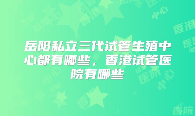 岳阳私立三代试管生殖中心都有哪些，香港试管医院有哪些