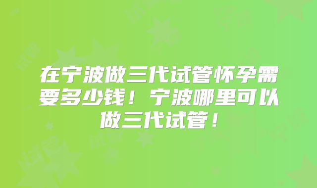 在宁波做三代试管怀孕需要多少钱！宁波哪里可以做三代试管！