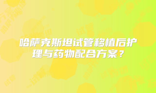 哈萨克斯坦试管移植后护理与药物配合方案？