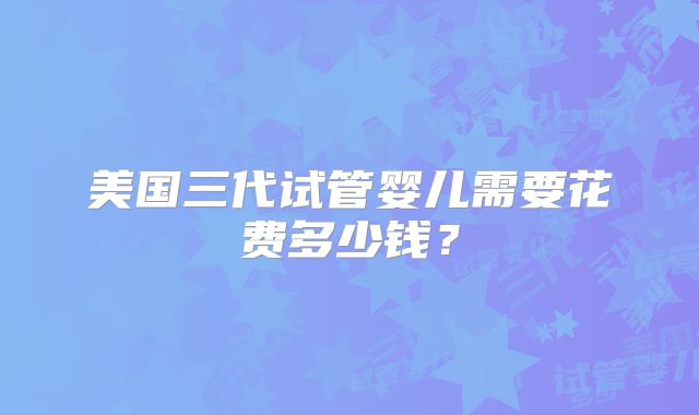 美国三代试管婴儿需要花费多少钱？