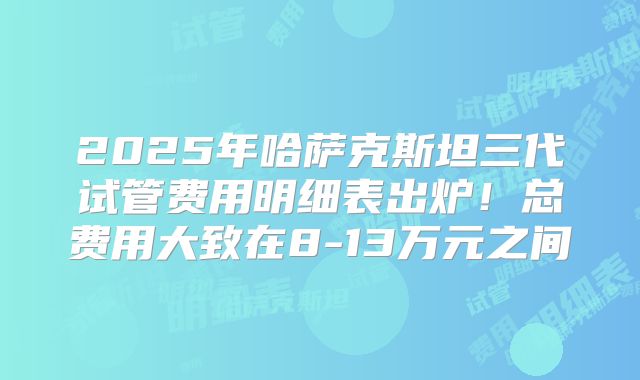 2025年哈萨克斯坦三代试管费用明细表出炉！总费用大致在8-13万元之间
