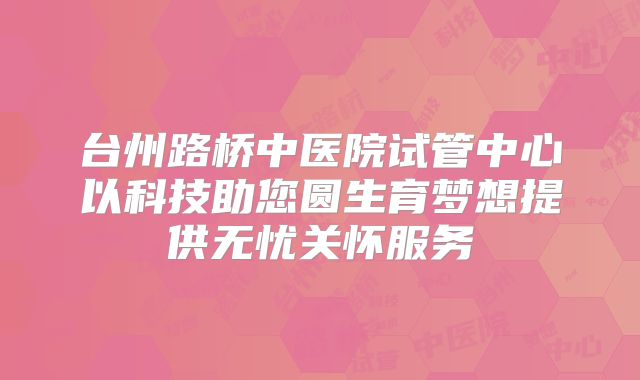 台州路桥中医院试管中心以科技助您圆生育梦想提供无忧关怀服务