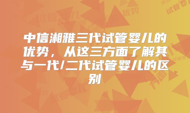 中信湘雅三代试管婴儿的优势，从这三方面了解其与一代/二代试管婴儿的区别