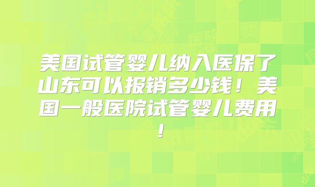 美国试管婴儿纳入医保了山东可以报销多少钱！美国一般医院试管婴儿费用！