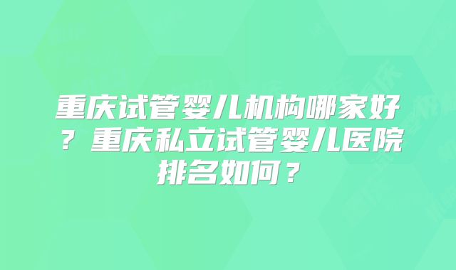 重庆试管婴儿机构哪家好？重庆私立试管婴儿医院排名如何？