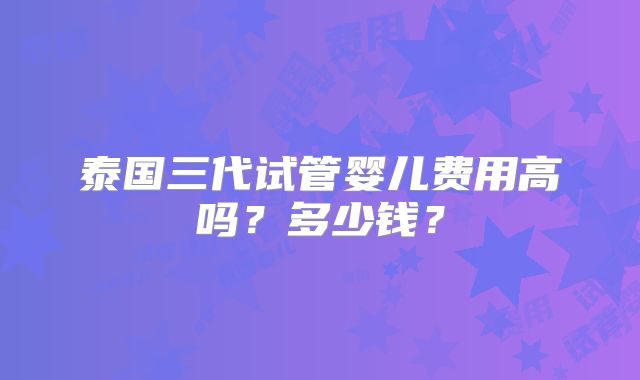 泰国三代试管婴儿费用高吗？多少钱？