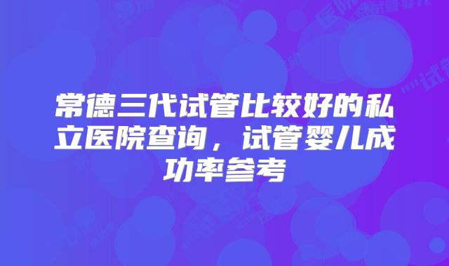 常德三代试管比较好的私立医院查询，试管婴儿成功率参考