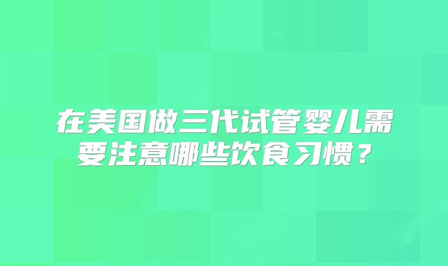 在美国做三代试管婴儿需要注意哪些饮食习惯?