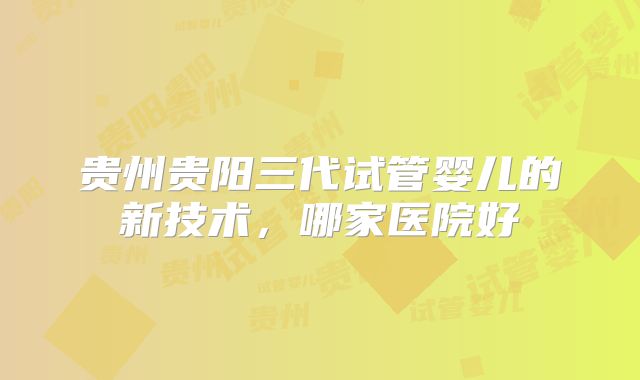 贵州贵阳三代试管婴儿的新技术，哪家医院好